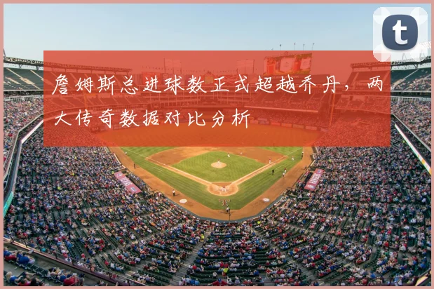 詹姆斯总进球数正式超越乔丹，两大传奇数据对比分析