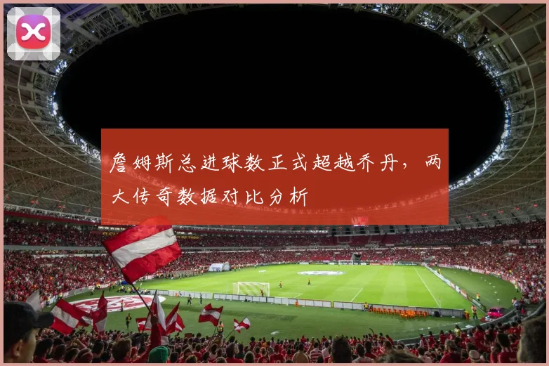 詹姆斯总进球数正式超越乔丹，两大传奇数据对比分析