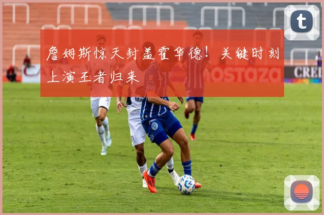 詹姆斯惊天封盖霍华德！关键时刻上演王者归来